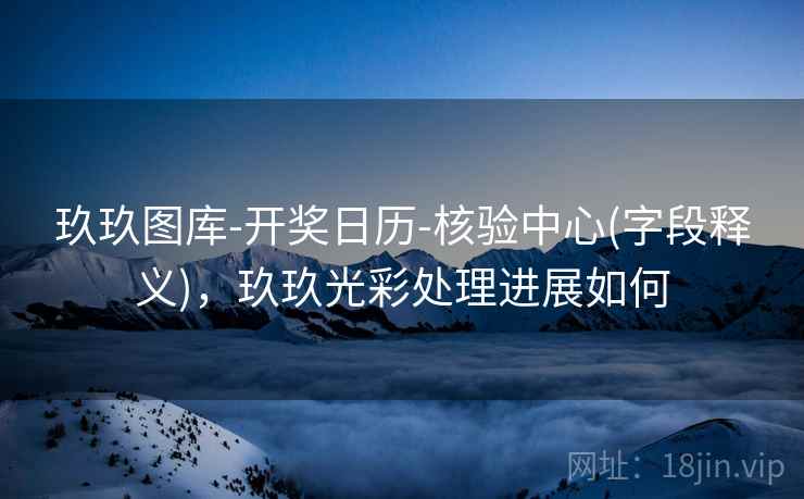 玖玖图库-开奖日历-核验中心(字段释义)，玖玖光彩处理进展如何